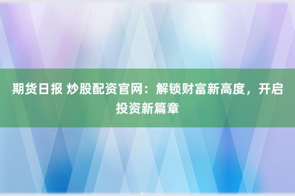 期货日报 炒股配资官网：解锁财富新高度，开启投资新篇章