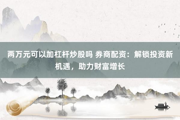 两万元可以加杠杆炒股吗 券商配资：解锁投资新机遇，助力财富增长