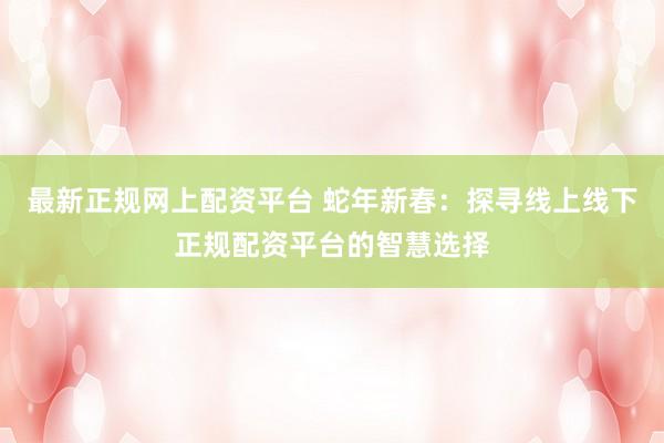 最新正规网上配资平台 蛇年新春：探寻线上线下正规配资平台的智慧选择