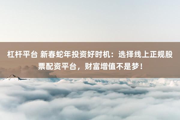 杠杆平台 新春蛇年投资好时机：选择线上正规股票配资平台，财富增值不是梦！