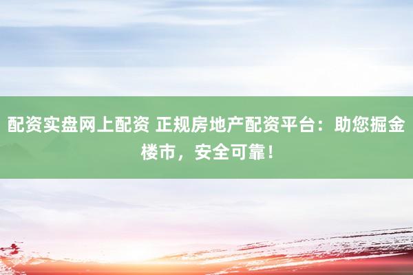 配资实盘网上配资 正规房地产配资平台：助您掘金楼市，安全可靠！