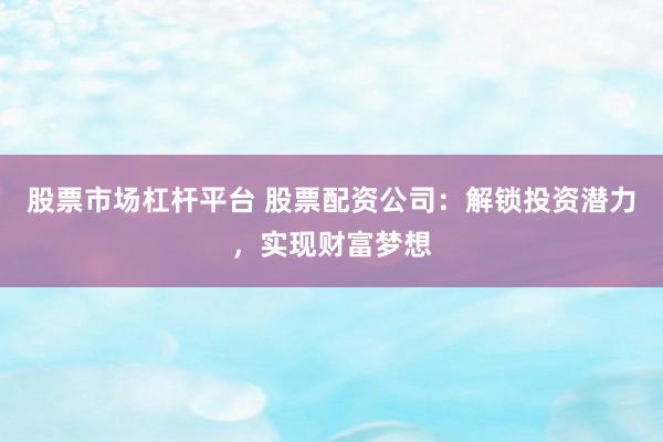 股票市场杠杆平台 股票配资公司：解锁投资潜力，实现财富梦想