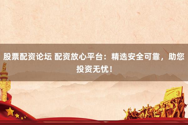 股票配资论坛 配资放心平台：精选安全可靠，助您投资无忧！