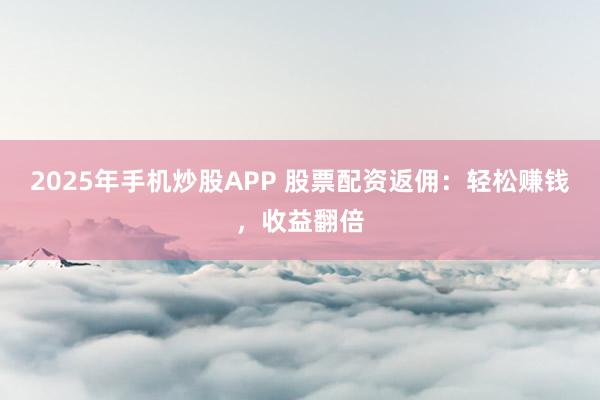 2025年手机炒股APP 股票配资返佣：轻松赚钱，收益翻倍