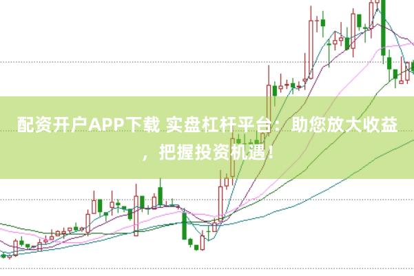配资开户APP下载 实盘杠杆平台：助您放大收益，把握投资机遇！