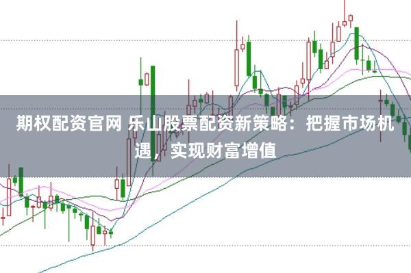 期权配资官网 乐山股票配资新策略：把握市场机遇，实现财富增值