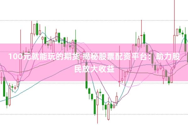 100元就能玩的期货 揭秘股票配资平台：助力股民放大收益