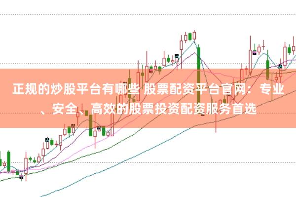 正规的炒股平台有哪些 股票配资平台官网：专业、安全、高效的股票投资配资服务首选