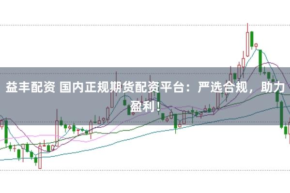 益丰配资 国内正规期货配资平台：严选合规，助力盈利！