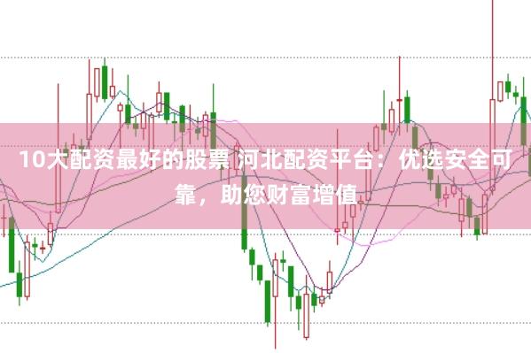 10大配资最好的股票 河北配资平台：优选安全可靠，助您财富增值
