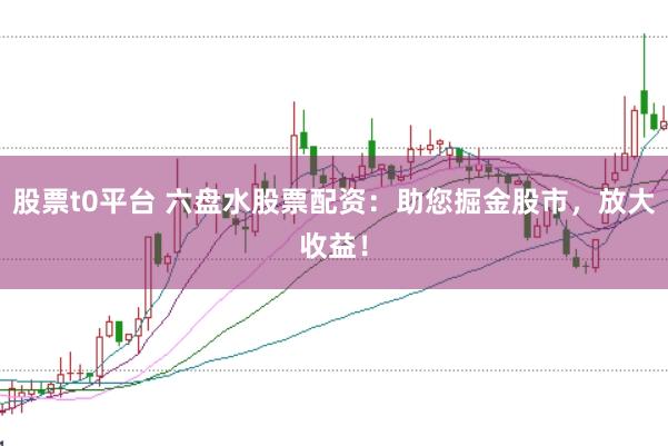 股票t0平台 六盘水股票配资：助您掘金股市，放大收益！