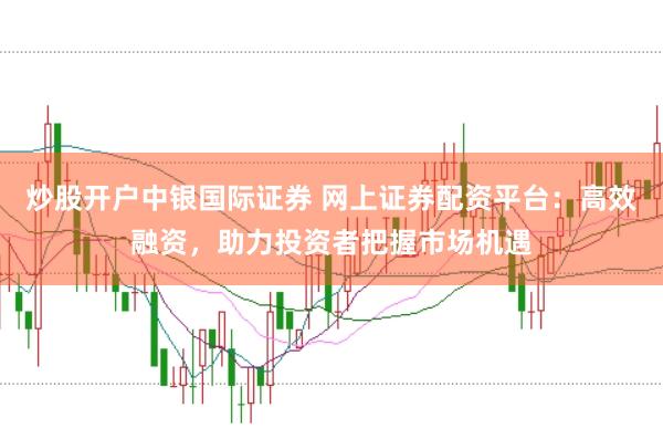 炒股开户中银国际证券 网上证券配资平台：高效融资，助力投资者把握市场机遇