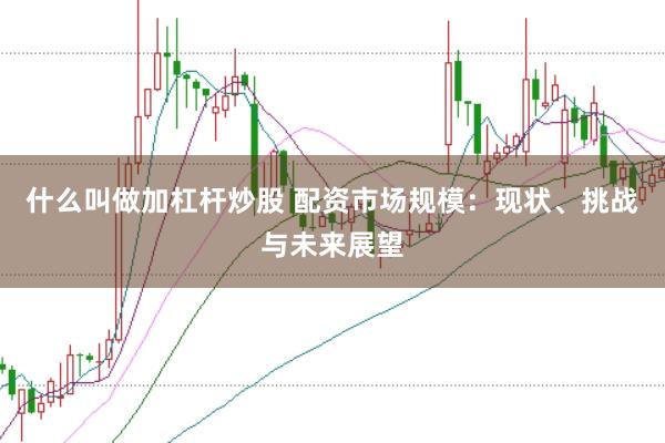 什么叫做加杠杆炒股 配资市场规模：现状、挑战与未来展望