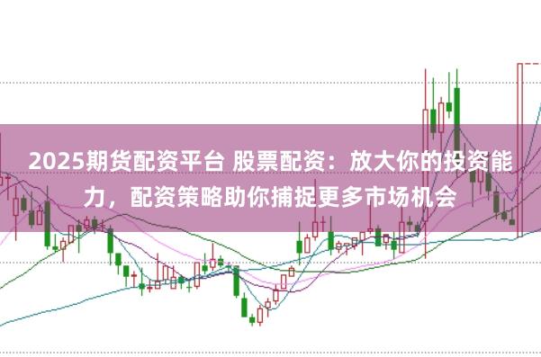 2025期货配资平台 股票配资：放大你的投资能力，配资策略助你捕捉更多市场机会