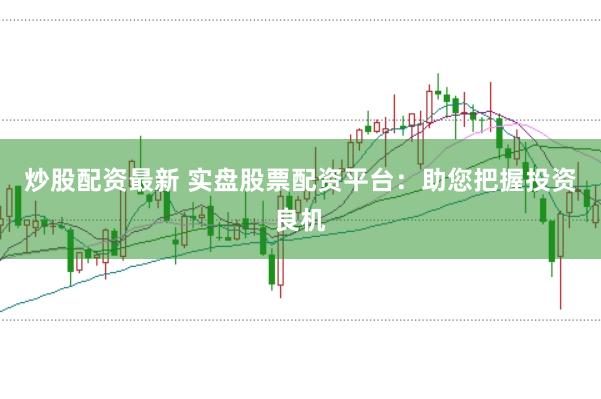 炒股配资最新 实盘股票配资平台：助您把握投资良机