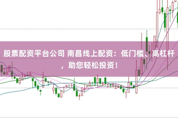 股票配资平台公司 南昌线上配资：低门槛、高杠杆，助您轻松投资！