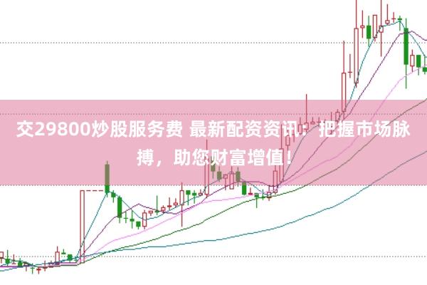 交29800炒股服务费 最新配资资讯：把握市场脉搏，助您财富增值！