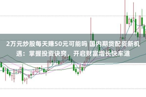 2万元炒股每天赚50元可能吗 国内期货配资新机遇：掌握投资诀窍，开启财富增长快车道