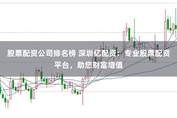 股票配资公司排名榜 深圳亿配资：专业股票配资平台，助您财富增值