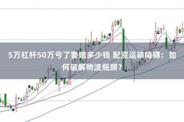 5万杠杆50万亏了要赔多少钱 配资运输障碍：如何破解物流瓶颈？