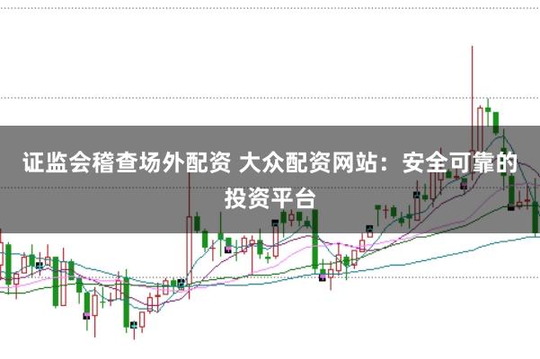 证监会稽查场外配资 大众配资网站：安全可靠的投资平台