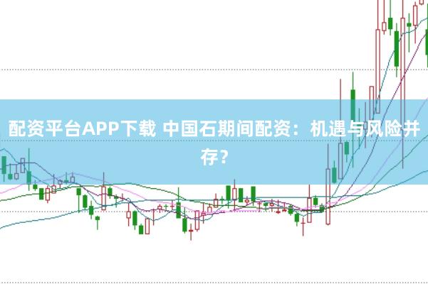 配资平台APP下载 中国石期间配资：机遇与风险并存？