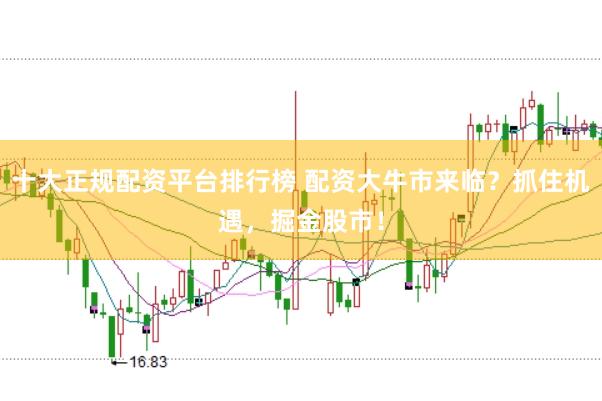十大正规配资平台排行榜 配资大牛市来临？抓住机遇，掘金股市！