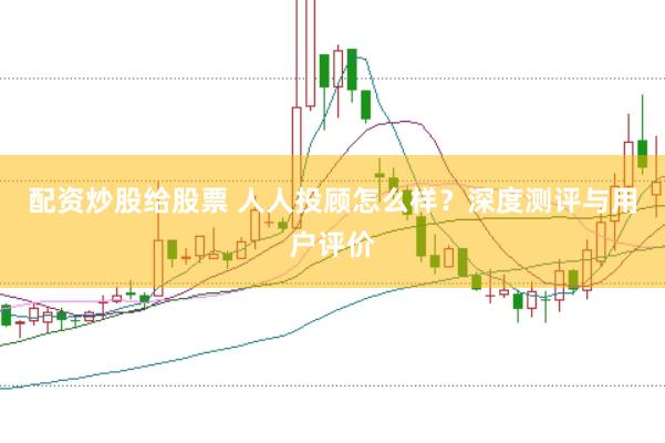 配资炒股给股票 人人投顾怎么样？深度测评与用户评价