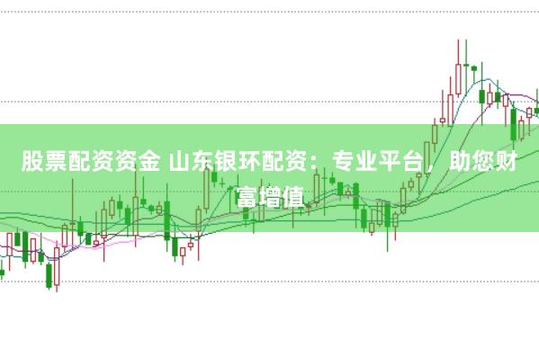 股票配资资金 山东银环配资：专业平台，助您财富增值