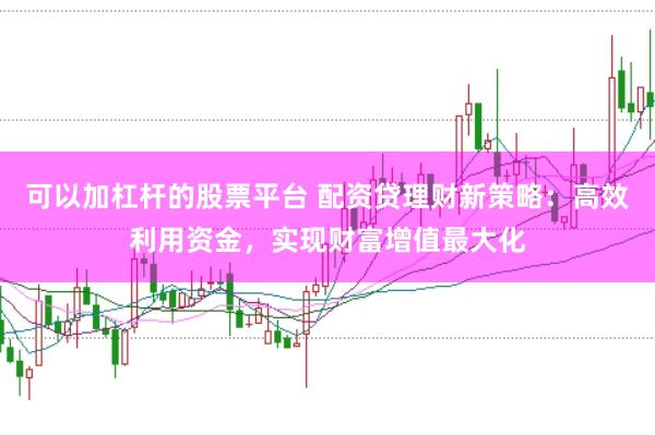 可以加杠杆的股票平台 配资贷理财新策略：高效利用资金，实现财富增值最大化