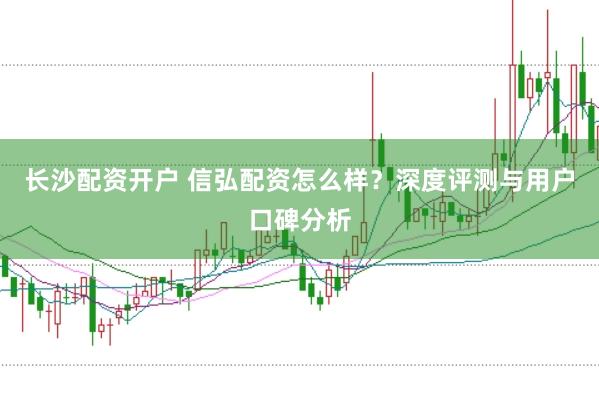 长沙配资开户 信弘配资怎么样？深度评测与用户口碑分析