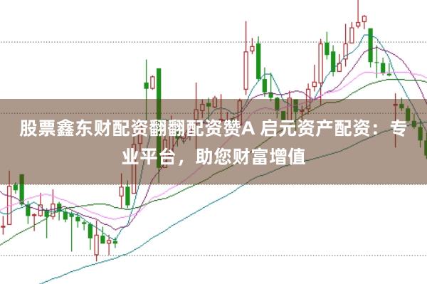 股票鑫东财配资翻翻配资赞A 启元资产配资：专业平台，助您财富增值