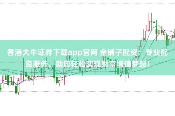香港大牛证券下载app官网 金铺子配资：专业配资服务，助您轻松实现财富增值梦想！