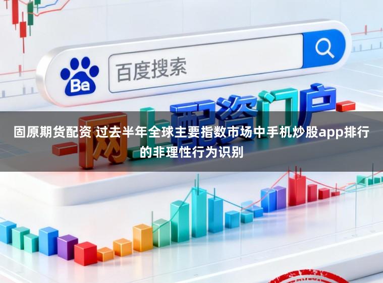 固原期货配资 过去半年全球主要指数市场中手机炒股app排行的非理性行为识别