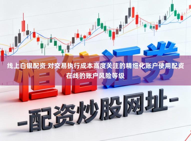 线上白银配资 对交易执行成本高度关注的精细化账户使用配资在线的账户风险等级