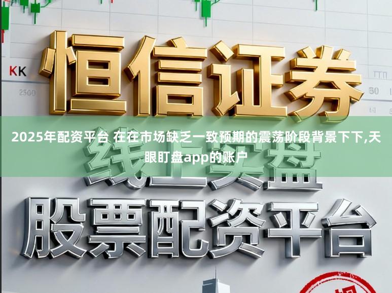 2025年配资平台 在在市场缺乏一致预期的震荡阶段背景下下，天眼盯盘app的账户