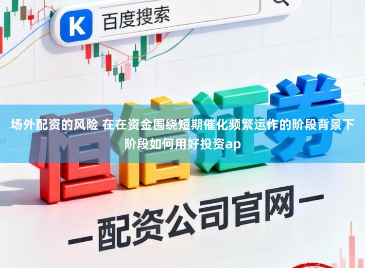 场外配资的风险 在在资金围绕短期催化频繁运作的阶段背景下阶段如何用好投资ap