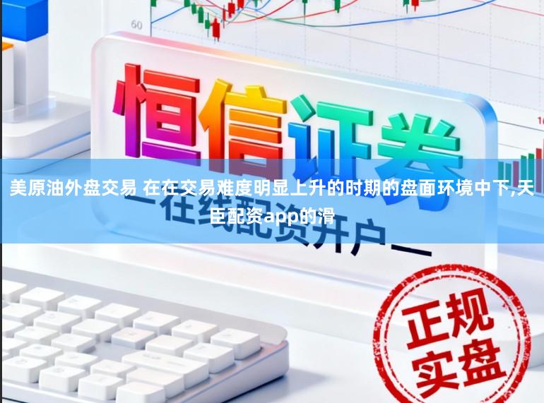 美原油外盘交易 在在交易难度明显上升的时期的盘面环境中下，天臣配资app的滑