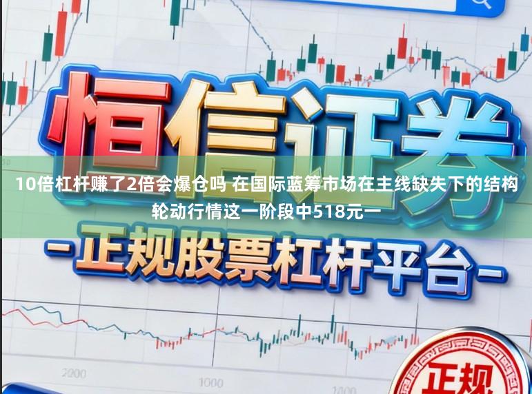 10倍杠杆赚了2倍会爆仓吗 在国际蓝筹市场在主线缺失下的结构轮动行情这一阶段中518元一