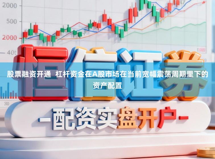股票融资开通  杠杆资金在A股市场在当前宽幅震荡周期里下的资产配置