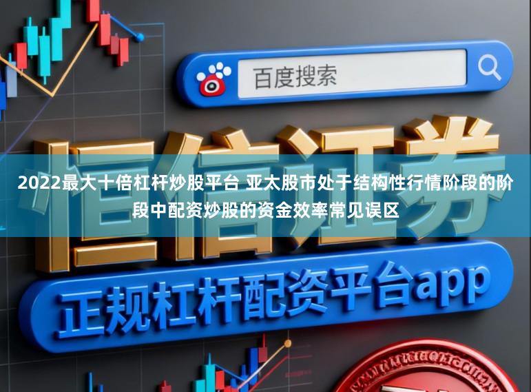 2022最大十倍杠杆炒股平台 亚太股市处于结构性行情阶段的阶段中配资炒股的资金效率常见误区