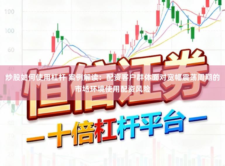 炒股如何使用杠杆 案例解读：配资客户群体面对宽幅震荡周期的市场环境使用配资风险